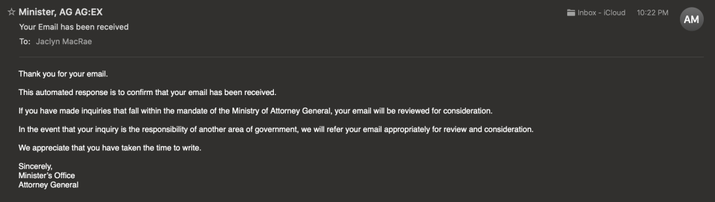 Email from Attorney General's office, received May 24, 2023 at 22h22, confirming receipt of my email, reads as follows:

Thank you for your email.

This automated response is to confirm that your email has been received.

If you have made inquiries that fall within the mandate of the Ministry of Attorney General, your email will be reviewed for consideration.

In the event that your inquiry is the responsibility of another area of government, we will refer your email appropriately for review and consideration.

We appreciate that you have taken the time to write.

Sincerely,
Minister’s Office
Attorney General