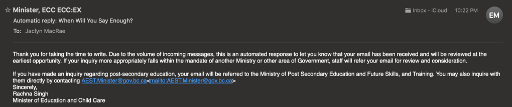 Portion of an email from the B.C. Education Minister's office, received May 24, 2023 at 22h22, confirming receipt of my email, reads as follows:

Thank you for taking the time to write. Due to the volume of incoming messages, this is an automated response to let you know that your email has been received and will be reviewed at the earliest opportunity. If your inquiry more appropriately falls within the mandate of another Ministry or other area of Government, staff will refer your email for review and consideration.

If you have made an inquiry regarding post-secondary education, your email will be referred to the Ministry of Post Secondary Education and Future Skills, and Training. You may also inquire with them directly by contacting AEST.Minister@gov.bc.ca
Sincerely,
Rachna Singh
Minister of Education and Child Care